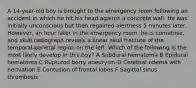 A 14-year-old boy is brought to the emergency room following an accident in which he hit his head against a concrete wall. He was initially unconscious but then regained alertness 5 minutes later. However, an hour later in the emergency room, he is comatose, and skull radiograph reveals a linear skull fracture of the temporal-parietal region on the left. Which of the following is the most likely develop in this boy? A Subdural hematoma B Epidural hematoma C Ruptured berry aneurysm D Cerebral edema with herniation E Contusion of frontal lobes F Sagittal sinus thrombosis