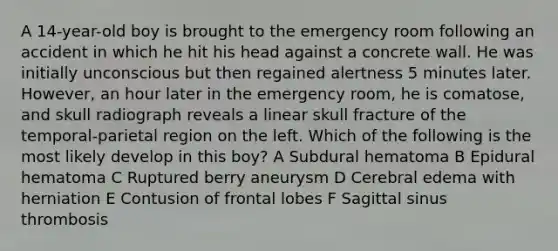 A 14-year-old boy is brought to the emergency room following an accident in which he hit his head against a concrete wall. He was initially unconscious but then regained alertness 5 minutes later. However, an hour later in the emergency room, he is comatose, and skull radiograph reveals a linear skull fracture of the temporal-parietal region on the left. Which of the following is the most likely develop in this boy? A Subdural hematoma B Epidural hematoma C Ruptured berry aneurysm D Cerebral edema with herniation E Contusion of frontal lobes F Sagittal sinus thrombosis