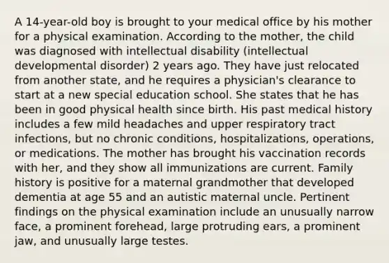 A 14-year-old boy is brought to your medical office by his mother for a physical examination. According to the mother, the child was diagnosed with intellectual disability (intellectual developmental disorder) 2 years ago. They have just relocated from another state, and he requires a physician's clearance to start at a new special education school. She states that he has been in good physical health since birth. His past medical history includes a few mild headaches and upper respiratory tract infections, but no chronic conditions, hospitalizations, operations, or medications. The mother has brought his vaccination records with her, and they show all immunizations are current. Family history is positive for a maternal grandmother that developed dementia at age 55 and an autistic maternal uncle. Pertinent findings on the physical examination include an unusually narrow face, a prominent forehead, large protruding ears, a prominent jaw, and unusually large testes.