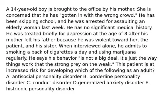 A 14-year-old boy is brought to the office by his mother. She is concerned that he has "gotten in with the wrong crowd." He has been skipping school, and he was arrested for assaulting an elderly woman last week. He has no significant medical history. He was treated briefly for depression at the age of 8 after his mother left his father because he was violent toward her, the patient, and his sister. When interviewed alone, he admits to smoking a pack of cigarettes a day and using marijuana regularly. He says his behavior "is not a big deal. It's just the way things work that the strong prey on the weak." This patient is at increased risk for developing which of the following as an adult? A. antisocial personality disorder B. borderline personality disorder C. conduct disorder D.generalized anxiety disorder E. histrionic personality disorder