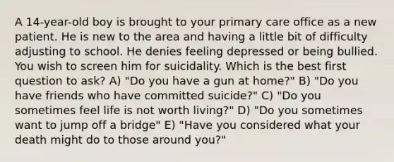 A 14-year-old boy is brought to your primary care office as a new patient. He is new to the area and having a little bit of difficulty adjusting to school. He denies feeling depressed or being bullied. You wish to screen him for suicidality. Which is the best first question to ask? A) "Do you have a gun at home?" B) "Do you have friends who have committed suicide?" C) "Do you sometimes feel life is not worth living?" D) "Do you sometimes want to jump off a bridge" E) "Have you considered what your death might do to those around you?"