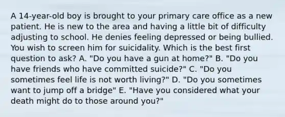 A 14-year-old boy is brought to your primary care office as a new patient. He is new to the area and having a little bit of difficulty adjusting to school. He denies feeling depressed or being bullied. You wish to screen him for suicidality. Which is the best first question to ask? A. "Do you have a gun at home?" B. "Do you have friends who have committed suicide?" C. "Do you sometimes feel life is not worth living?" D. "Do you sometimes want to jump off a bridge" E. "Have you considered what your death might do to those around you?"