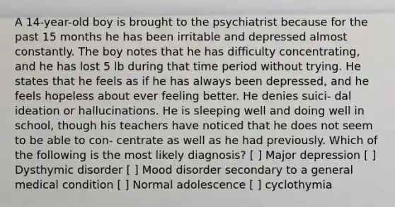 A 14-year-old boy is brought to the psychiatrist because for the past 15 months he has been irritable and depressed almost constantly. The boy notes that he has difficulty concentrating, and he has lost 5 lb during that time period without trying. He states that he feels as if he has always been depressed, and he feels hopeless about ever feeling better. He denies suici- dal ideation or hallucinations. He is sleeping well and doing well in school, though his teachers have noticed that he does not seem to be able to con- centrate as well as he had previously. Which of the following is the most likely diagnosis? [ ] Major depression [ ] Dysthymic disorder [ ] Mood disorder secondary to a general medical condition [ ] Normal adolescence [ ] cyclothymia