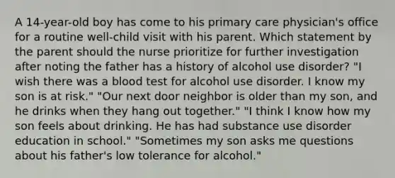 A 14-year-old boy has come to his primary care physician's office for a routine well-child visit with his parent. Which statement by the parent should the nurse prioritize for further investigation after noting the father has a history of alcohol use disorder? "I wish there was a blood test for alcohol use disorder. I know my son is at risk." "Our next door neighbor is older than my son, and he drinks when they hang out together." "I think I know how my son feels about drinking. He has had substance use disorder education in school." "Sometimes my son asks me questions about his father's low tolerance for alcohol."