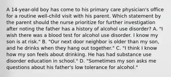 A 14-year-old boy has come to his primary care physician's office for a routine well-child visit with his parent. Which statement by the parent should the nurse prioritize for further investigation after noting the father has a history of alcohol use disorder? A. "I wish there was a blood test for alcohol use disorder. I know my son is at risk." B. "Our next door neighbor is older than my son, and he drinks when they hang out together." C. "I think I know how my son feels about drinking. He has had substance use disorder education in school." D. "Sometimes my son asks me questions about his father's low tolerance for alcohol."