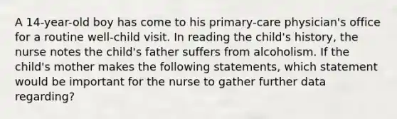 A 14-year-old boy has come to his primary-care physician's office for a routine well-child visit. In reading the child's history, the nurse notes the child's father suffers from alcoholism. If the child's mother makes the following statements, which statement would be important for the nurse to gather further data regarding?