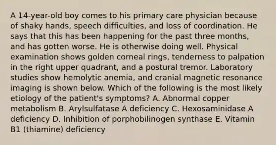 A 14-year-old boy comes to his primary care physician because of shaky hands, speech difficulties, and loss of coordination. He says that this has been happening for the past three months, and has gotten worse. He is otherwise doing well. Physical examination shows golden corneal rings, tenderness to palpation in the right upper quadrant, and a postural tremor. Laboratory studies show hemolytic anemia, and cranial magnetic resonance imaging is shown below. Which of the following is the most likely etiology of the patient's symptoms? A. Abnormal copper metabolism B. Arylsulfatase A deficiency C. Hexosaminidase A deficiency D. Inhibition of porphobilinogen synthase E. Vitamin B1 (thiamine) deficiency