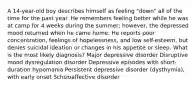 A 14-year-old boy describes himself as feeling "down" all of the time for the past year. He remembers feeling better while he was at camp for 4 weeks during the summer; however, the depressed mood returned when he came home. He reports poor concentration, feelings of hopelessness, and low self-esteem, but denies suicidal ideation or changes in his appetite or sleep. What is the most likely diagnosis? Major depressive disorder Disruptive mood dysregulation disorder Depressive episodes with short-duration hypomania Persistent depressive disorder (dysthymia), with early onset Schizoaffective disorder