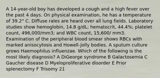 A 14-year-old boy has developed a cough and a high fever over the past 4 days. On physical examination, he has a temperature of 39.2° C. Diffuse rales are heard over all lung fields. Laboratory studies show hemoglobin, 14.8 g/dL; hematocrit, 44.4%; platelet count, 496,000/mm3; and WBC count, 15,600/ mm3. Examination of the peripheral blood smear shows RBCs with marked anisocytosis and Howell-Jolly bodies. A sputum culture grows Haemophilus influenzae. Which of the following is the most likely diagnosis? A DiGeorge syndrome B Galactosemia C Gaucher disease D Myeloproliferative disorder E Prior splenectomy F Trisomy 21