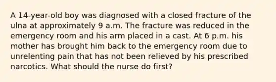 A 14-year-old boy was diagnosed with a closed fracture of the ulna at approximately 9 a.m. The fracture was reduced in the emergency room and his arm placed in a cast. At 6 p.m. his mother has brought him back to the emergency room due to unrelenting pain that has not been relieved by his prescribed narcotics. What should the nurse do first?