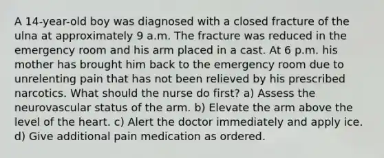 A 14-year-old boy was diagnosed with a closed fracture of the ulna at approximately 9 a.m. The fracture was reduced in the emergency room and his arm placed in a cast. At 6 p.m. his mother has brought him back to the emergency room due to unrelenting pain that has not been relieved by his prescribed narcotics. What should the nurse do first? a) Assess the neurovascular status of the arm. b) Elevate the arm above the level of the heart. c) Alert the doctor immediately and apply ice. d) Give additional pain medication as ordered.