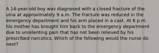 A 14-year-old boy was diagnosed with a closed fracture of the ulna at approximately 9 a.m. The fracture was reduced in the emergency department and his arm placed in a cast. At 6 p.m. his mother has brought him back to the emergency department due to unrelenting pain that has not been relieved by his prescribed narcotics. Which of the following would the nurse do next?