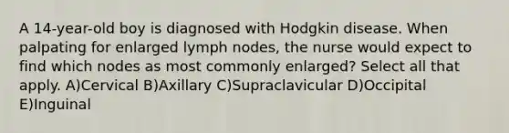 A 14-year-old boy is diagnosed with Hodgkin disease. When palpating for enlarged lymph nodes, the nurse would expect to find which nodes as most commonly enlarged? Select all that apply. A)Cervical B)Axillary C)Supraclavicular D)Occipital E)Inguinal