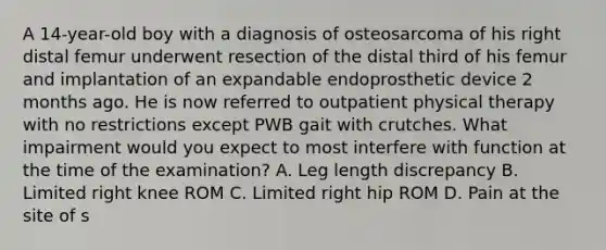 A 14-year-old boy with a diagnosis of osteosarcoma of his right distal femur underwent resection of the distal third of his femur and implantation of an expandable endoprosthetic device 2 months ago. He is now referred to outpatient physical therapy with no restrictions except PWB gait with crutches. What impairment would you expect to most interfere with function at the time of the examination? A. Leg length discrepancy B. Limited right knee ROM C. Limited right hip ROM D. Pain at the site of s