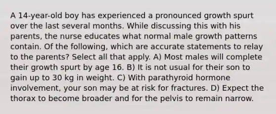 A 14-year-old boy has experienced a pronounced growth spurt over the last several months. While discussing this with his parents, the nurse educates what normal male growth patterns contain. Of the following, which are accurate statements to relay to the parents? Select all that apply. A) Most males will complete their growth spurt by age 16. B) It is not usual for their son to gain up to 30 kg in weight. C) With parathyroid hormone involvement, your son may be at risk for fractures. D) Expect the thorax to become broader and for the pelvis to remain narrow.