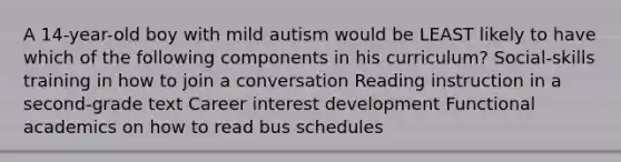 A 14-year-old boy with mild autism would be LEAST likely to have which of the following components in his curriculum? Social-skills training in how to join a conversation Reading instruction in a second-grade text Career interest development Functional academics on how to read bus schedules