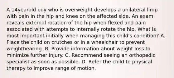 A 14yearold boy who is overweight develops a unilateral limp with pain in the hip and knee on the affected side. An exam reveals external rotation of the hip when flexed and pain associated with attempts to internally rotate the hip. What is most important initially when managing this child's condition? A. Place the child on crutches or in a wheelchair to prevent weightbearing. B. Provide information about weight loss to minimize further injury. C. Recommend seeing an orthopedic specialist as soon as possible. D. Refer the child to physical therapy to improve range of motion.