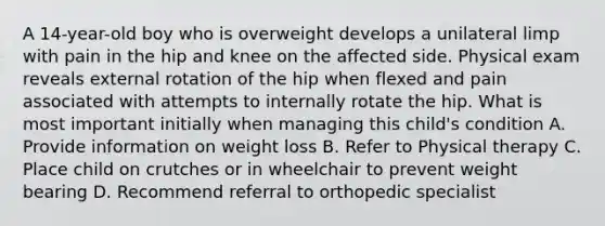 A 14-year-old boy who is overweight develops a unilateral limp with pain in the hip and knee on the affected side. Physical exam reveals external rotation of the hip when flexed and pain associated with attempts to internally rotate the hip. What is most important initially when managing this child's condition A. Provide information on weight loss B. Refer to Physical therapy C. Place child on crutches or in wheelchair to prevent weight bearing D. Recommend referral to orthopedic specialist