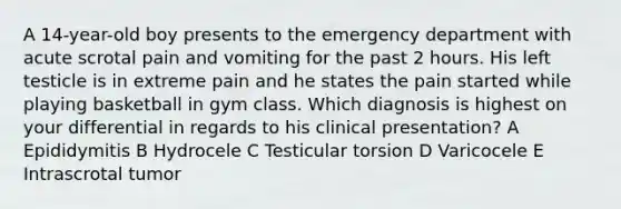 A 14-year-old boy presents to the emergency department with acute scrotal pain and vomiting for the past 2 hours. His left testicle is in extreme pain and he states the pain started while playing basketball in gym class. Which diagnosis is highest on your differential in regards to his clinical presentation? A Epididymitis B Hydrocele C Testicular torsion D Varicocele E Intrascrotal tumor