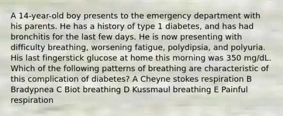 A 14-year-old boy presents to the emergency department with his parents. He has a history of type 1 diabetes, and has had bronchitis for the last few days. He is now presenting with difficulty breathing, worsening fatigue, polydipsia, and polyuria. His last fingerstick glucose at home this morning was 350 mg/dL. Which of the following patterns of breathing are characteristic of this complication of diabetes? A Cheyne stokes respiration B Bradypnea C Biot breathing D Kussmaul breathing E Painful respiration