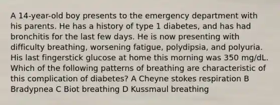 A 14-year-old boy presents to the emergency department with his parents. He has a history of type 1 diabetes, and has had bronchitis for the last few days. He is now presenting with difficulty breathing, worsening fatigue, polydipsia, and polyuria. His last fingerstick glucose at home this morning was 350 mg/dL. Which of the following patterns of breathing are characteristic of this complication of diabetes? A Cheyne stokes respiration B Bradypnea C Biot breathing D Kussmaul breathing