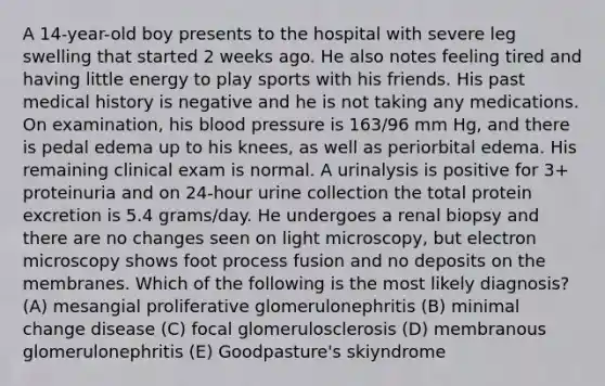 A 14-year-old boy presents to the hospital with severe leg swelling that started 2 weeks ago. He also notes feeling tired and having little energy to play sports with his friends. His past medical history is negative and he is not taking any medications. On examination, his blood pressure is 163/96 mm Hg, and there is pedal edema up to his knees, as well as periorbital edema. His remaining clinical exam is normal. A urinalysis is positive for 3+ proteinuria and on 24-hour urine collection the total protein excretion is 5.4 grams/day. He undergoes a renal biopsy and there are no changes seen on light microscopy, but electron microscopy shows foot process fusion and no deposits on the membranes. Which of the following is the most likely diagnosis? (A) mesangial proliferative glomerulonephritis (B) minimal change disease (C) focal glomerulosclerosis (D) membranous glomerulonephritis (E) Goodpasture's skiyndrome