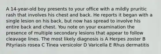 A 14-year-old boy presents to your office with a mildly pruritic rash that involves his chest and back. He reports it began with a single lesion on his back, but now has spread to involve his entire back and chest. You note on your examination the presence of multiple secondary lesions that appear to follow cleavage lines. The most likely diagnosis is A Herpes zoster B Pityriasis rosea C Tinea versicolor D Varicella E Rhus dermatitis