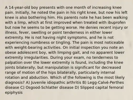 A 14-year-old boy presents with one month of increasing knee pain. Initially, he noted the pain in his right knee, but now his left knee is also bothering him. His parents note he has been walking with a limp, which at first improved when treated with ibuprofen but now he seems to be getting worse. He denies recent injury or illness, fever, swelling or point tenderness in either lower extremity. He is not having night symptoms, and he is not experiencing numbness or tingling. The pain is most noticeable with weight-bearing activities. On initial inspection you note an obese adolescent boy, with limping gait, and no apparent lower extremity irregularities. During your exam, no tenderness to palpation over the lower extremity is found, including the knee joints bilaterally, but manipulation is significant for decreased range of motion of the hips bilaterally, particularly internal rotation and abduction. Which of the following is the most likely diagnosis? A) Juvenile idiopathic arthritis B) Legg-Calvé-Perthes disease C) Osgood-Schlatter disease D) Slipped capital femoral epiphysis