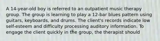 A 14-year-old boy is referred to an outpatient music therapy group. The group is learning to play a 12-bar blues pattern using guitars, keyboards, and drums. The client's records indicate low self-esteem and difficulty processing auditory information. To engage the client quickly in the group, the therapist should