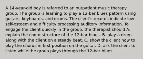 A 14-year-old boy is referred to an outpatient music therapy group. The group is learning to play a 12-bar blues pattern using guitars, keyboards, and drums. The client's records indicate low self-esteem and difficulty processing auditory information. To engage the client quickly in the group, the therapist should A. explain the chord structure of the 12-bar blues. B. play a drum along with the client on a steady beat. C. show the client how to play the chords in first position on the guitar. D. ask the client to listen while the group plays through the 12-bar blues.