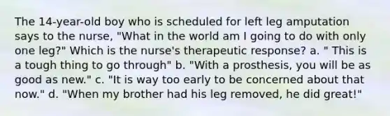 The 14-year-old boy who is scheduled for left leg amputation says to the nurse, "What in the world am I going to do with only one leg?" Which is the nurse's therapeutic response? a. " This is a tough thing to go through" b. "With a prosthesis, you will be as good as new." c. "It is way too early to be concerned about that now." d. "When my brother had his leg removed, he did great!"