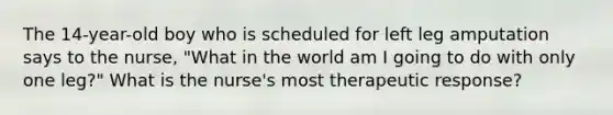 The 14-year-old boy who is scheduled for left leg amputation says to the nurse, "What in the world am I going to do with only one leg?" What is the nurse's most therapeutic response?