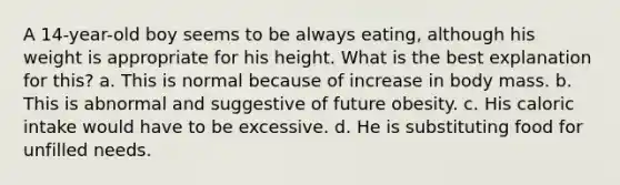 A 14-year-old boy seems to be always eating, although his weight is appropriate for his height. What is the best explanation for this? a. This is normal because of increase in body mass. b. This is abnormal and suggestive of future obesity. c. His caloric intake would have to be excessive. d. He is substituting food for unfilled needs.