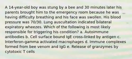 A 14-year-old boy was stung by a bee and 30 minutes later his parents brought him to the emergency room because he was having difficulty breathing and his face was swollen. His blood pressure was 70/30. Lung auscultation indicated bilateral expiratory wheezes. Which of the following is most likely responsible for triggering his condition? a. Autoimmune antibodies b. Cell surface bound IgE cross-linked by antigen c. Interferon-gamma activated macrophages d. Immune complexes formed from bee venom and IgG e. Release of granzymes by cytotoxic T cells