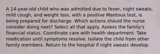 A 14-year-old child who was admitted due to fever, night sweats, mild cough, and weight loss, with a positive Mantoux test, is being prepared for discharge. Which actions should the nurse consider doing next? Select all that apply. Assess the family's financial status. Coordinate care with health department. Take medication until symptoms resolve. Isolate the child from other family members. Return to the hospital if night sweats develop.