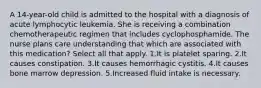 A 14-year-old child is admitted to the hospital with a diagnosis of acute lymphocytic leukemia. She is receiving a combination chemotherapeutic regimen that includes cyclophosphamide. The nurse plans care understanding that which are associated with this medication? Select all that apply. 1.It is platelet sparing. 2.It causes constipation. 3.It causes hemorrhagic cystitis. 4.It causes bone marrow depression. 5.Increased fluid intake is necessary.