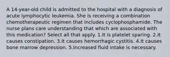 A 14-year-old child is admitted to the hospital with a diagnosis of acute lymphocytic leukemia. She is receiving a combination chemotherapeutic regimen that includes cyclophosphamide. The nurse plans care understanding that which are associated with this medication? Select all that apply. 1.It is platelet sparing. 2.It causes constipation. 3.It causes hemorrhagic cystitis. 4.It causes bone marrow depression. 5.Increased fluid intake is necessary.