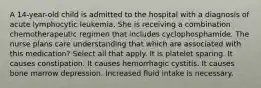 A 14-year-old child is admitted to the hospital with a diagnosis of acute lymphocytic leukemia. She is receiving a combination chemotherapeutic regimen that includes cyclophosphamide. The nurse plans care understanding that which are associated with this medication? Select all that apply. It is platelet sparing. It causes constipation. It causes hemorrhagic cystitis. It causes bone marrow depression. Increased fluid intake is necessary.