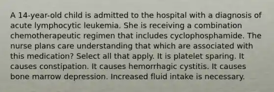 A 14-year-old child is admitted to the hospital with a diagnosis of acute lymphocytic leukemia. She is receiving a combination chemotherapeutic regimen that includes cyclophosphamide. The nurse plans care understanding that which are associated with this medication? Select all that apply. It is platelet sparing. It causes constipation. It causes hemorrhagic cystitis. It causes bone marrow depression. Increased fluid intake is necessary.