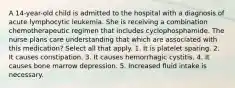 A 14-year-old child is admitted to the hospital with a diagnosis of acute lymphocytic leukemia. She is receiving a combination chemotherapeutic regimen that includes cyclophosphamide. The nurse plans care understanding that which are associated with this medication? Select all that apply. 1. It is platelet sparing. 2. It causes constipation. 3. It causes hemorrhagic cystitis. 4. It causes bone marrow depression. 5. Increased fluid intake is necessary.