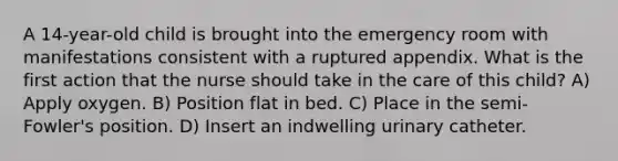 A 14-year-old child is brought into the emergency room with manifestations consistent with a ruptured appendix. What is the first action that the nurse should take in the care of this child? A) Apply oxygen. B) Position flat in bed. C) Place in the semi-Fowler's position. D) Insert an indwelling urinary catheter.