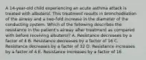 A 14-year-old child experiencing an acute asthma attack is treated with albuterol. This treatment results in bronchodilation of the airway and a two-fold increase in the diameter of the conducting system. Which of the following describes the resistance in the patient's airway after treatment as compared with before receiving albuterol? A. Resistance decreases by a factor of 4 B. Resistance decreases by a factor of 16 C. Resistance decreases by a factor of 32 D. Resistance increases by a factor of 4 E. Resistance increases by a factor of 16