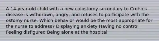 A 14-year-old child with a new colostomy secondary to Crohn's disease is withdrawn, angry, and refuses to participate with the ostomy nurse. Which behavior would be the most appropriate for the nurse to address? Displaying anxiety Having no control Feeling disfigured Being alone at the hospital