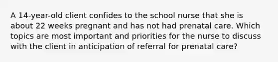 A 14-year-old client confides to the school nurse that she is about 22 weeks pregnant and has not had prenatal care. Which topics are most important and priorities for the nurse to discuss with the client in anticipation of referral for prenatal care?