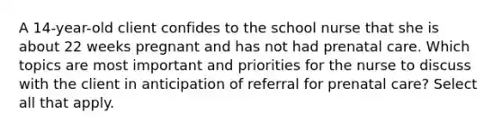 A 14-year-old client confides to the school nurse that she is about 22 weeks pregnant and has not had prenatal care. Which topics are most important and priorities for the nurse to discuss with the client in anticipation of referral for prenatal care? Select all that apply.