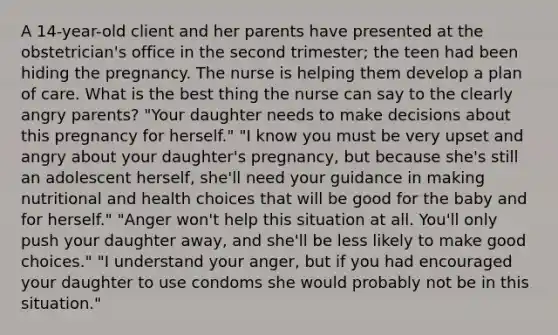 A 14-year-old client and her parents have presented at the obstetrician's office in the second trimester; the teen had been hiding the pregnancy. The nurse is helping them develop a plan of care. What is the best thing the nurse can say to the clearly angry parents? "Your daughter needs to make decisions about this pregnancy for herself." "I know you must be very upset and angry about your daughter's pregnancy, but because she's still an adolescent herself, she'll need your guidance in making nutritional and health choices that will be good for the baby and for herself." "Anger won't help this situation at all. You'll only push your daughter away, and she'll be less likely to make good choices." "I understand your anger, but if you had encouraged your daughter to use condoms she would probably not be in this situation."