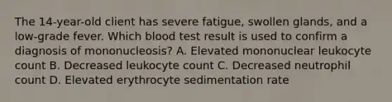 The 14-year-old client has severe fatigue, swollen glands, and a low-grade fever. Which blood test result is used to confirm a diagnosis of mononucleosis? A. Elevated mononuclear leukocyte count B. Decreased leukocyte count C. Decreased neutrophil count D. Elevated erythrocyte sedimentation rate