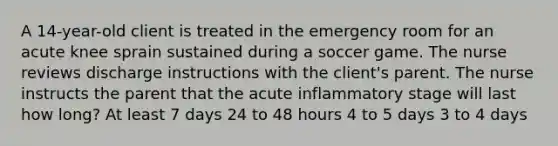 A 14-year-old client is treated in the emergency room for an acute knee sprain sustained during a soccer game. The nurse reviews discharge instructions with the client's parent. The nurse instructs the parent that the acute inflammatory stage will last how long? At least 7 days 24 to 48 hours 4 to 5 days 3 to 4 days