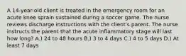 A 14-year-old client is treated in the emergency room for an acute knee sprain sustained during a soccer game. The nurse reviews discharge instructions with the client's parent. The nurse instructs the parent that the acute inflammatory stage will last how long? A.) 24 to 48 hours B.) 3 to 4 days C.) 4 to 5 days D.) At least 7 days