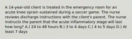 A 14-year-old client is treated in the emergency room for an acute knee sprain sustained during a soccer game. The nurse reviews discharge instructions with the client's parent. The nurse instructs the parent that the acute inflammatory stage will last how long? A.) 24 to 48 hours B.) 3 to 4 days C.) 4 to 5 days D.) At least 7 days